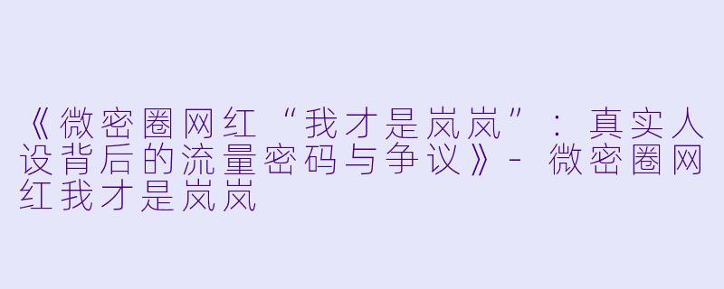 《微密圈网红“我才是岚岚”：真实人设背后的流量密码与争议》