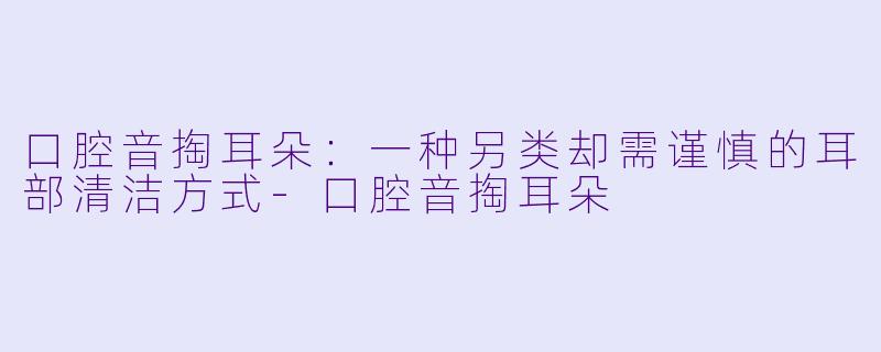 口腔音掏耳朵：一种另类却需谨慎的耳部清洁方式-口腔音掏耳朵