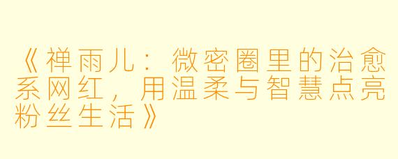 《禅雨儿：微密圈里的治愈系网红，用温柔与智慧点亮粉丝生活》