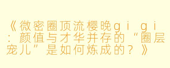 《微密圈顶流樱晚gigi：颜值与才华并存的“圈层宠儿”是如何炼成的？》