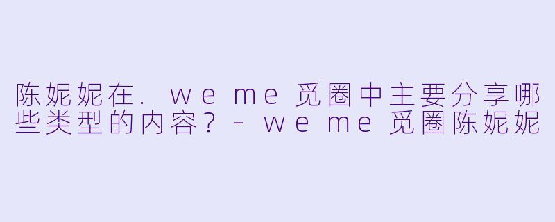 陈妮妮在.weme觅圈中主要分享哪些类型的内容？-weme觅圈陈妮妮