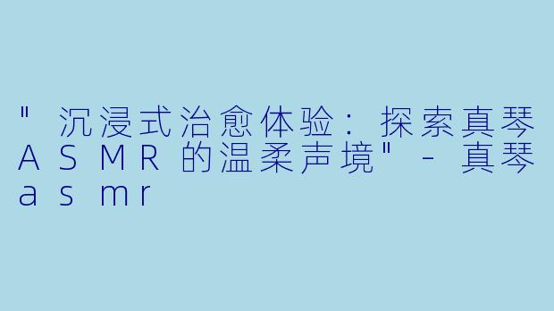 "沉浸式治愈体验：探索真琴ASMR的温柔声境"
