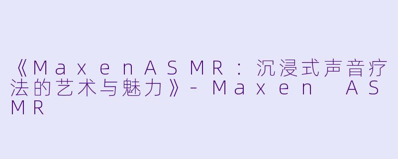 《MaxenASMR：沉浸式声音疗法的艺术与魅力》-Maxen ASMR