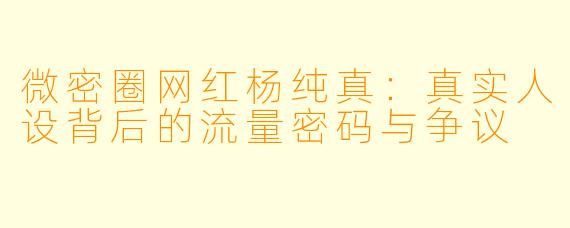 微密圈网红杨纯真：真实人设背后的流量密码与争议