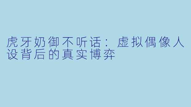 虎牙奶御不听话:虚拟偶像人设背后的真实博弈