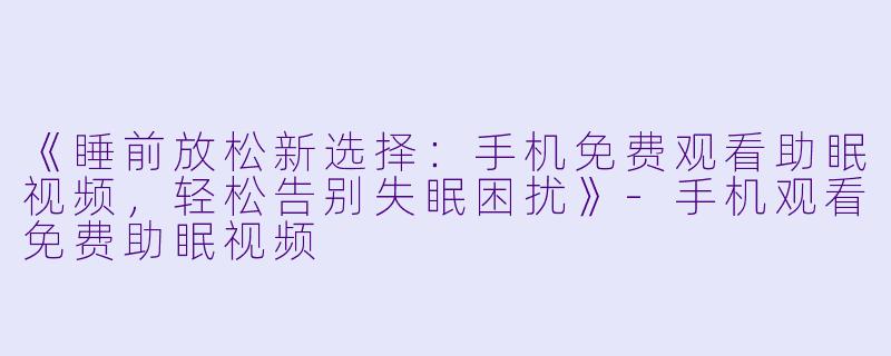 《睡前放松新选择：手机免费观看助眠视频，轻松告别失眠困扰》-手机观看免费助眠视频