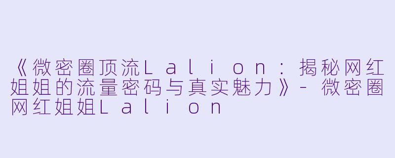 《微密圈顶流Lalion：揭秘网红姐姐的流量密码与真实魅力》-微密圈网红姐姐Lalion