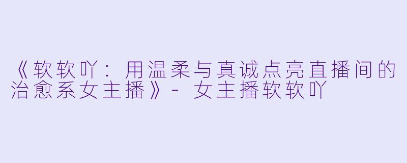 《软软吖：用温柔与真诚点亮直播间的治愈系女主播》-女主播软软吖