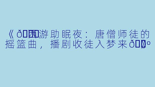 《💃西游助眠夜：唐僧师徒的摇篮曲，播剧收徒入梦来🕺》