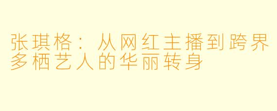张琪格：从网红主播到跨界多栖艺人的华丽转身