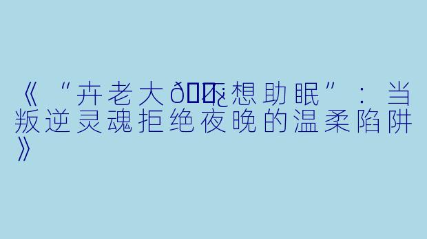 《“卉老大👿不想助眠”：当叛逆灵魂拒绝夜晚的温柔陷阱》