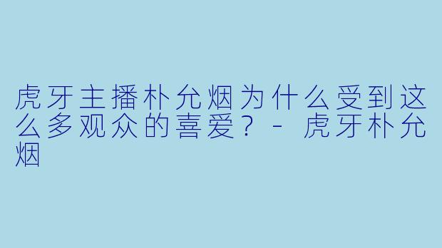虎牙主播朴允烟为什么受到这么多观众的喜爱？-虎牙朴允烟