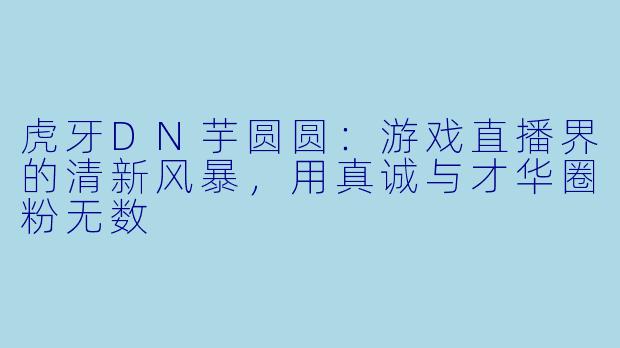 虎牙DN芋圆圆：游戏直播界的清新风暴，用真诚与才华圈粉无数