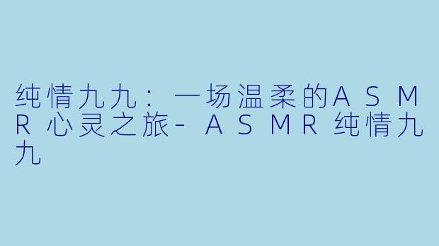 纯情九九:一场温柔的ASMR心灵之旅-ASMR纯情九九