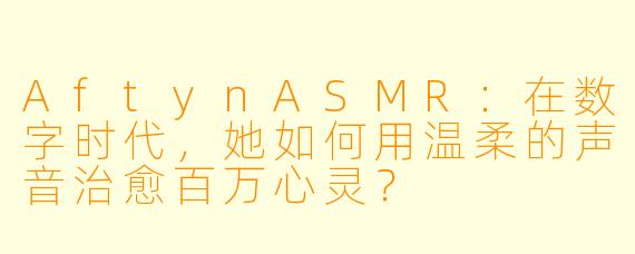 AftynASMR：在数字时代，她如何用温柔的声音治愈百万心灵？