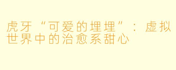 虎牙“可爱的埋埋”：虚拟世界中的治愈系甜心
