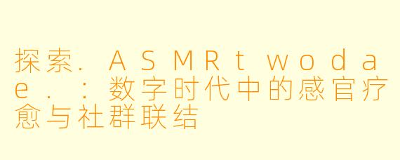 探索.ASMRtwodae.：数字时代中的感官疗愈与社群联结