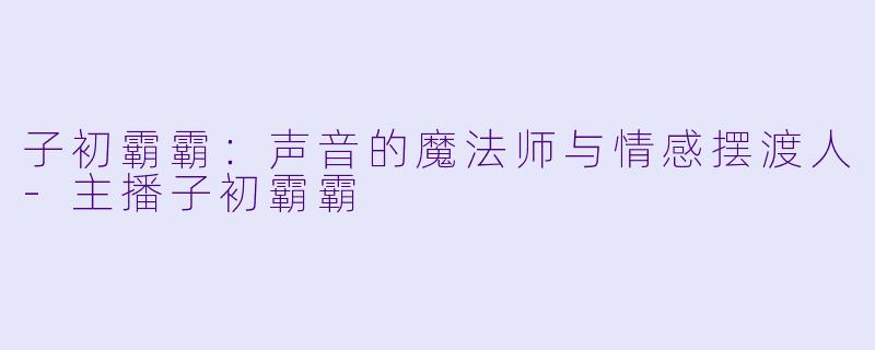子初霸霸:声音的魔法师与情感摆渡人-主播子初霸霸