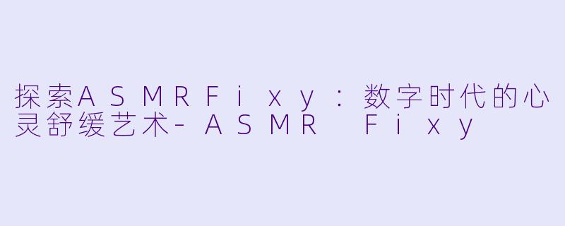 探索ASMRFixy：数字时代的心灵舒缓艺术-ASMR Fixy