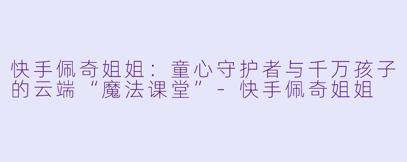 快手佩奇姐姐：童心守护者与千万孩子的云端“魔法课堂”