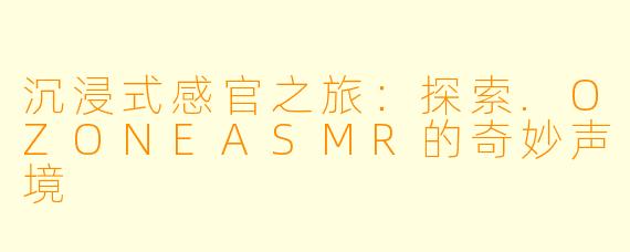 沉浸式感官之旅:探索.OZONEASMR的奇妙声境