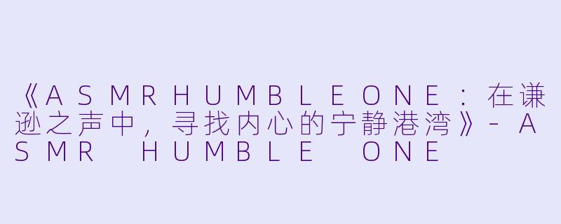 《ASMRHUMBLEONE:在谦逊之声中,寻找内心的宁静港湾》-ASMR HUMBLE ONE