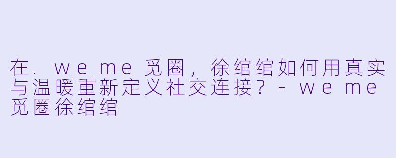 在.weme觅圈,徐绾绾如何用真实与温暖重新定义社交连接?-weme觅圈徐绾绾