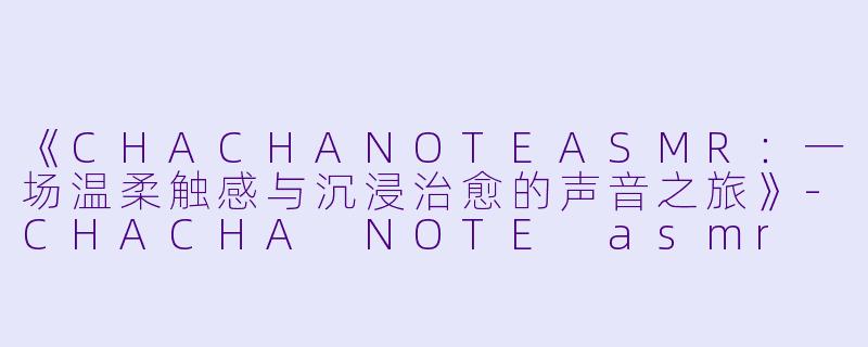 《CHACHANOTEASMR：一场温柔触感与沉浸治愈的声音之旅》-CHACHA NOTE asmr