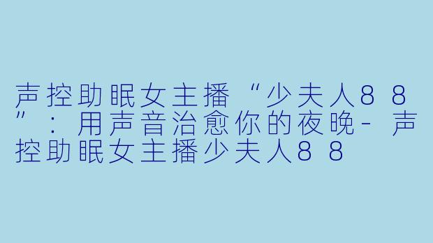 声控助眠女主播“少夫人88”:用声音治愈你的夜晚-声控助眠女主播少夫人88