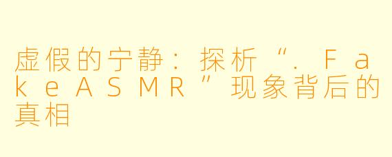 虚假的宁静：探析“.FakeASMR”现象背后的真相