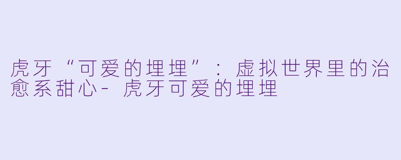 虎牙“可爱的埋埋”:虚拟世界里的治愈系甜心-虎牙可爱的埋埋