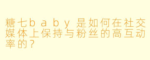糖七baby是如何在社交媒体上保持与粉丝的高互动率的？