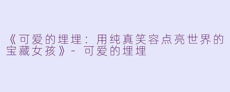 《可爱的埋埋:用纯真笑容点亮世界的宝藏女孩》-可爱的埋埋