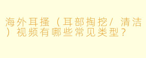 海外耳搔（耳部掏挖/清洁）视频有哪些常见类型？