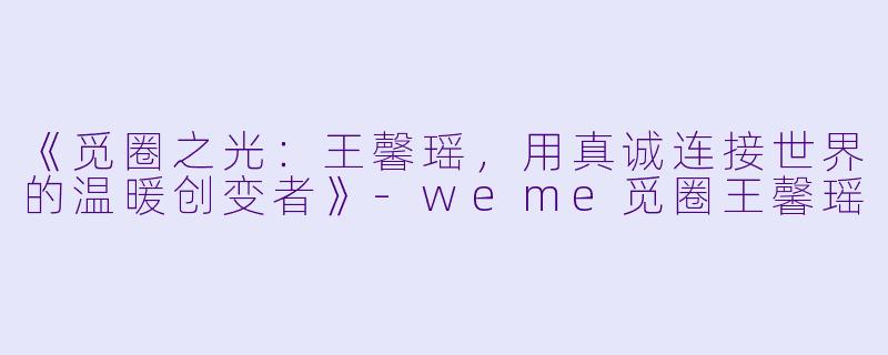 《觅圈之光:王馨瑶,用真诚连接世界的温暖创变者》-weme觅圈王馨瑶