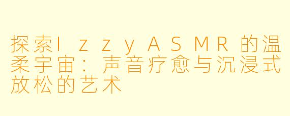 探索IzzyASMR的温柔宇宙：声音疗愈与沉浸式放松的艺术
