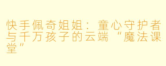 快手佩奇姐姐:童心守护者与千万孩子的云端“魔法课堂”