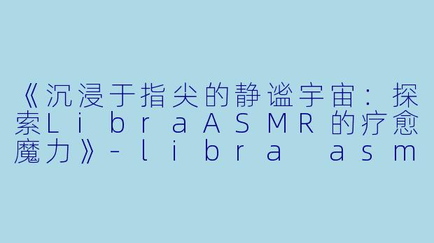 《沉浸于指尖的静谧宇宙：探索LibraASMR的疗愈魔力》-libra asmr