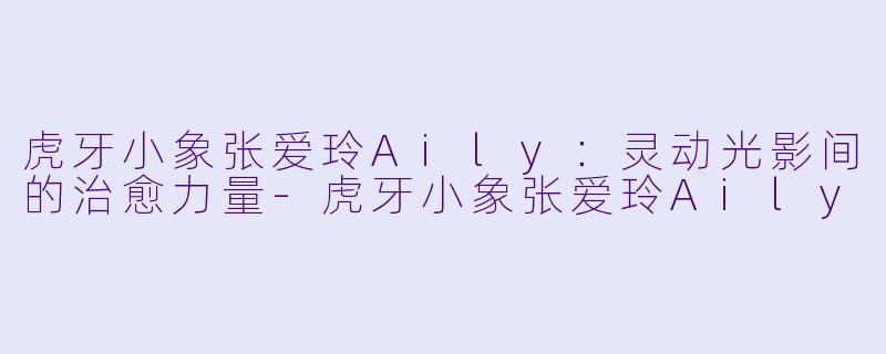 虎牙小象张爱玲Aily:灵动光影间的治愈力量-虎牙小象张爱玲Aily