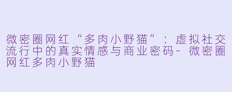微密圈网红“多肉小野猫”：虚拟社交流行中的真实情感与商业密码-微密圈网红多肉小野猫