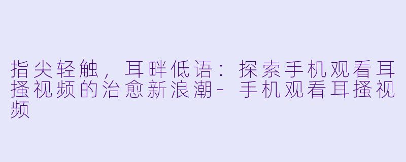 指尖轻触，耳畔低语：探索手机观看耳搔视频的治愈新浪潮
