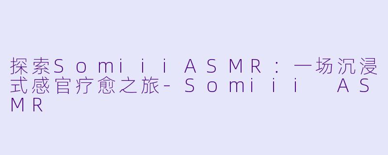 探索SomiiiASMR：一场沉浸式感官疗愈之旅-Somiii ASMR