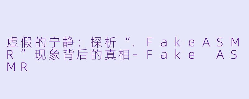 虚假的宁静：探析“.FakeASMR”现象背后的真相-Fake ASMR