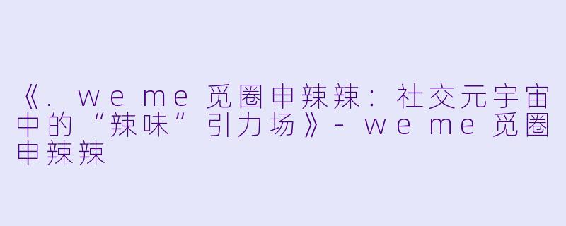 《.weme觅圈申辣辣：社交元宇宙中的“辣味”引力场》-weme觅圈申辣辣