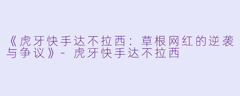 《虎牙快手达不拉西：草根网红的逆袭与争议》-虎牙快手达不拉西