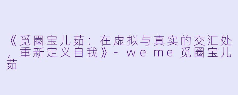 《觅圈宝儿茹:在虚拟与真实的交汇处,重新定义自我》-weme觅圈宝儿茹