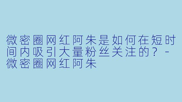 微密圈网红阿朱是如何在短时间内吸引大量粉丝关注的？