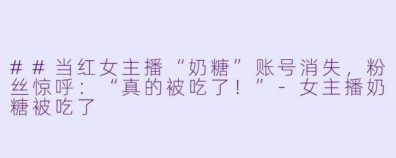 ##当红女主播“奶糖”账号消失，粉丝惊呼：“真的被吃了！”-女主播奶糖被吃了