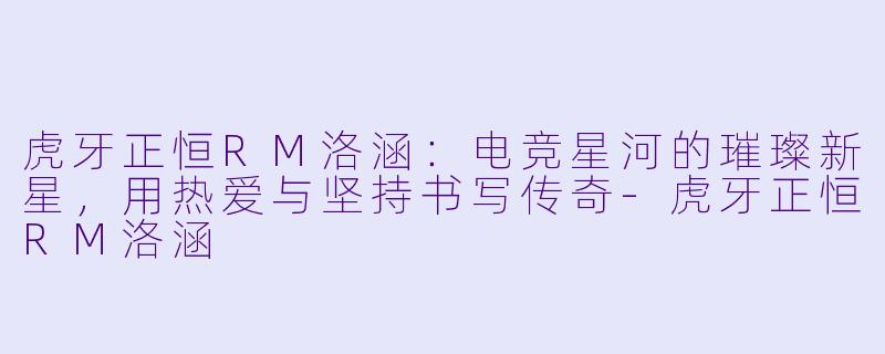 虎牙正恒RM洛涵：电竞星河的璀璨新星，用热爱与坚持书写传奇-虎牙正恒RM洛涵