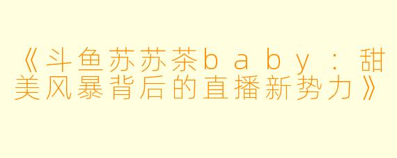 《斗鱼苏苏茶baby：甜美风暴背后的直播新势力》